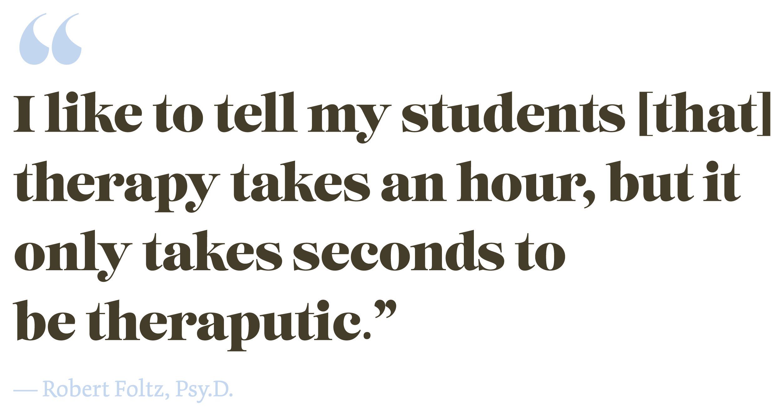 "I like to tell my students [that] therapy takes an hour, but it only takes seconds to be theraputic." A quote from Robert Foltz, Psy.D.