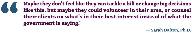 Graphic of a quote from Sarah Dalton, Ph.D. that says "Maybe they don’t feel like they can tackle a bill or change big decisions like this, but maybe they could volunteer in their area, or counsel their clients on what’s in their best interest instead of what the government is saying.”
